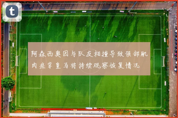阿森西奥因与队友相撞导致颈部肌肉痉挛皇马将持续观察恢复情况