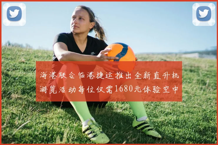 海港联合临港捷运推出全新直升机游览活动每位仅需1680元体验空中美景