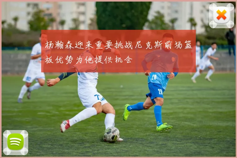 杨瀚森迎来重要挑战尼克斯前场篮板优势为他提供机会