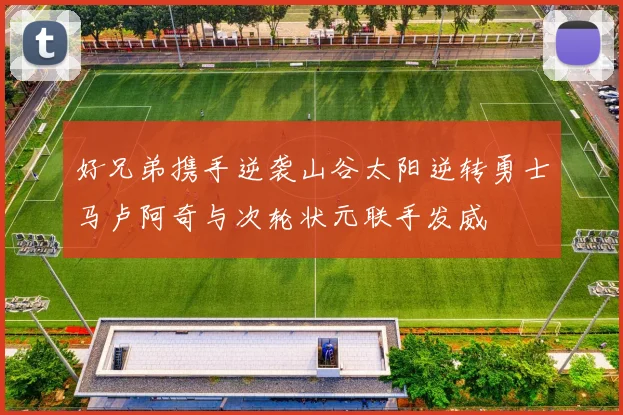 好兄弟携手逆袭山谷太阳逆转勇士马卢阿奇与次轮状元联手发威