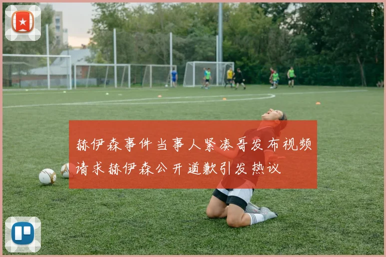 赫伊森事件当事人紧凑哥发布视频请求赫伊森公开道歉引发热议