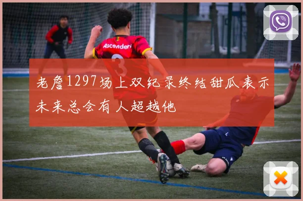 老詹1297场上双纪录终结甜瓜表示未来总会有人超越他