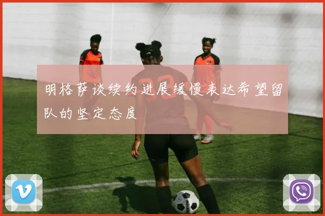 明格萨谈续约进展缓慢表达希望留队的坚定态度
