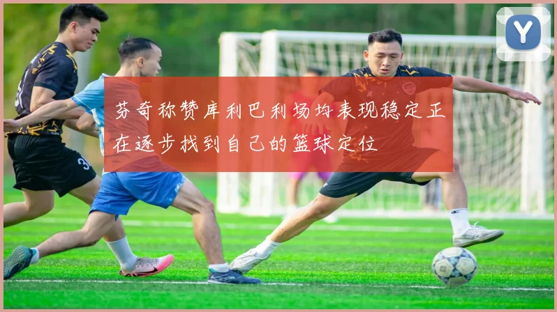 芬奇称赞库利巴利场均表现稳定正在逐步找到自己的篮球定位