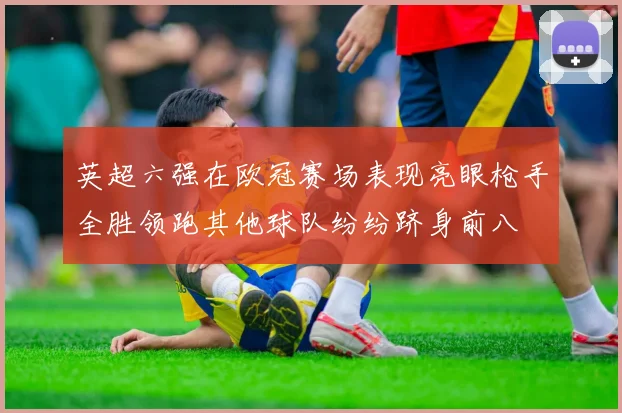 英超六强在欧冠赛场表现亮眼枪手全胜领跑其他球队纷纷跻身前八