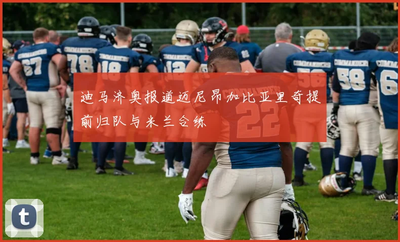 迪马济奥报道迈尼昂加比亚里奇提前归队与米兰合练