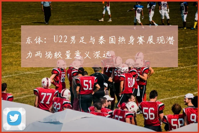 东体：U22男足与泰国热身赛展现潜力两场较量意义深远