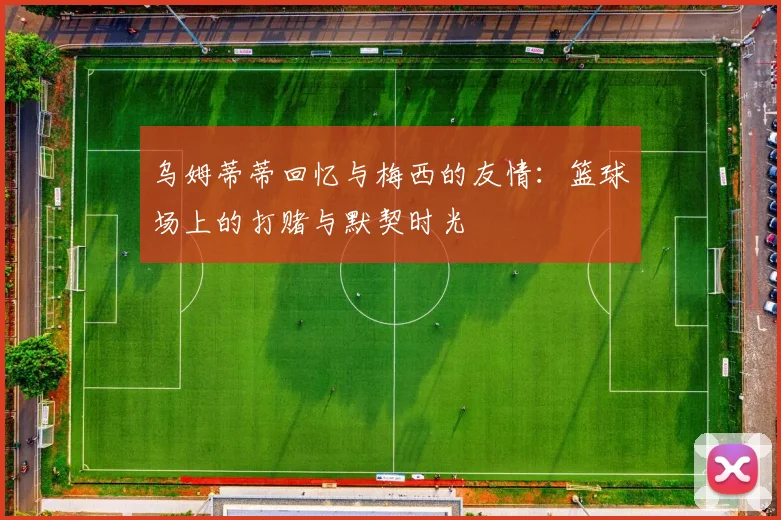 乌姆蒂蒂回忆与梅西的友情：篮球场上的打赌与默契时光
