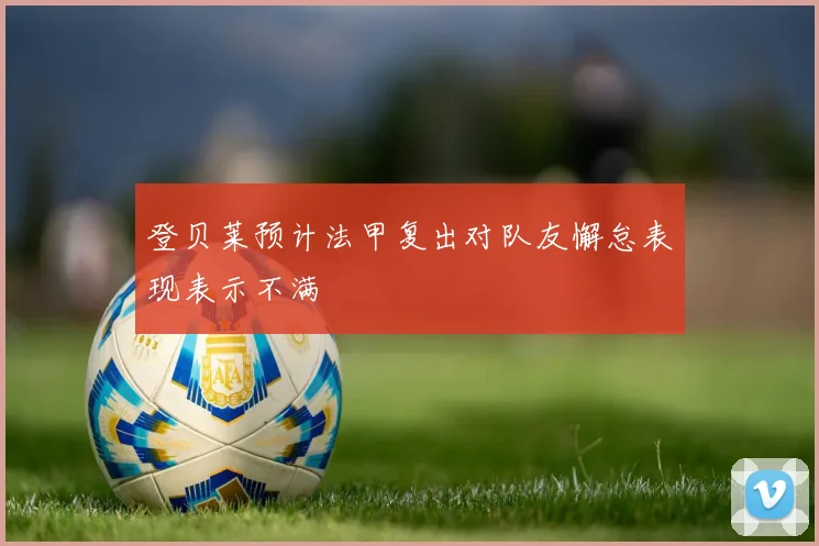 登贝莱预计法甲复出对队友懈怠表现表示不满