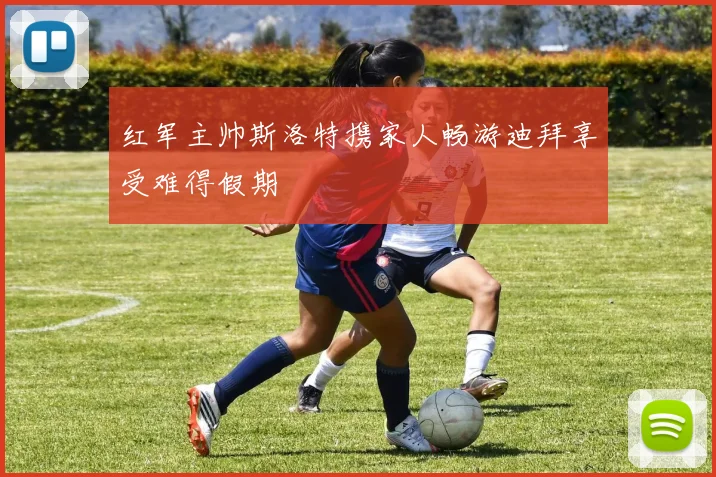 红军主帅斯洛特携家人畅游迪拜享受难得假期