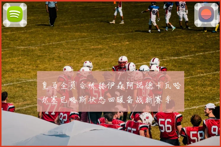 皇马全员合练赫伊森阿诺德卡瓦哈尔塞巴略斯状态回暖备战新赛季
