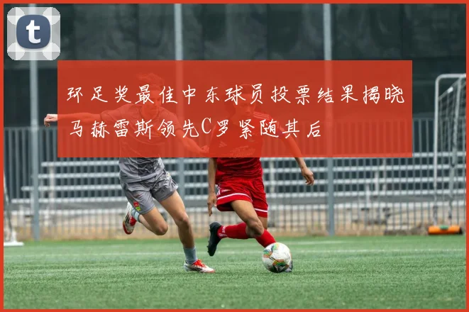 环足奖最佳中东球员投票结果揭晓马赫雷斯领先C罗紧随其后