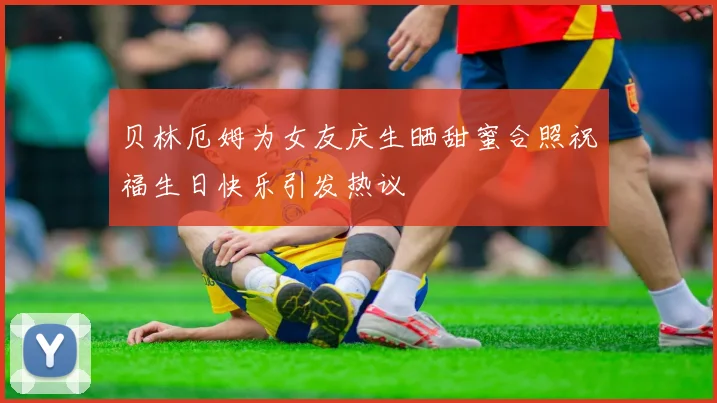 贝林厄姆为女友庆生晒甜蜜合照祝福生日快乐引发热议