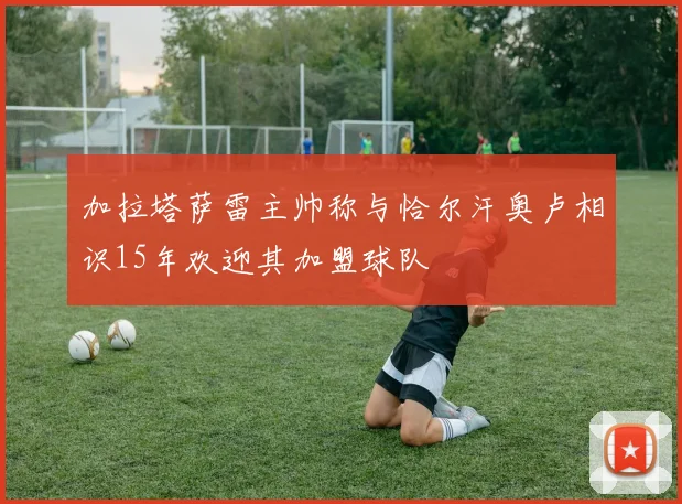 加拉塔萨雷主帅称与恰尔汗奥卢相识15年欢迎其加盟球队