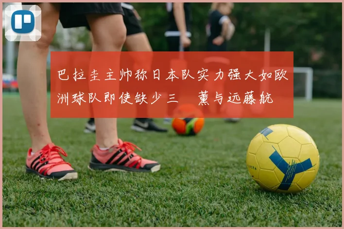 巴拉圭主帅称日本队实力强大如欧洲球队即使缺少三笘薰与远藤航
